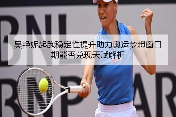 吴艳妮起跑稳定性提升助力奥运梦想窗口期能否兑现天赋解析